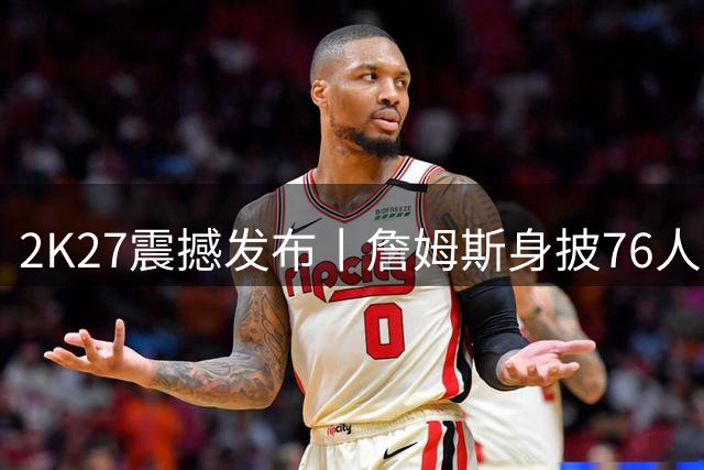 2K27震撼发布丨詹姆斯身披76人战袍 多位巨星转会造型首曝光